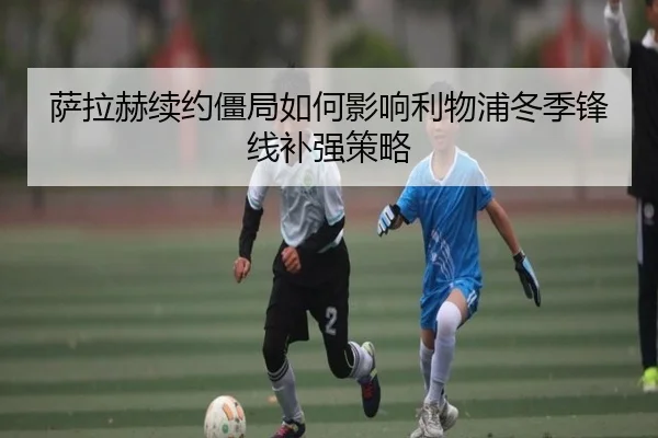 萨拉赫续约僵局如何影响利物浦冬季锋线补强策略